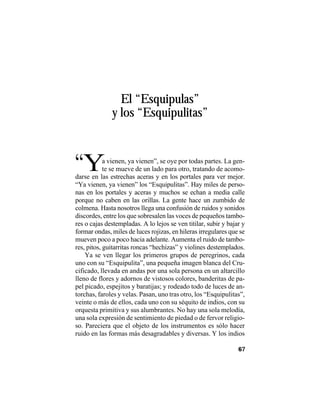 VEINTISÉISLEYENDASPANAMEÑAS
67
El “Esquipulas”
y los “Esquipulitas”
“Ya vienen, ya vienen”, se oye por todas partes. La gen-
te se mueve de un lado para otro, tratando de acomo-
darse en las estrechas aceras y en los portales para ver mejor.
“Ya vienen, ya vienen” los “Esquipulitas”. Hay miles de perso-
nas en los portales y aceras y muchos se echan a media calle
porque no caben en las orillas. La gente hace un zumbido de
colmena. Hasta nosotros llega una confusión de ruidos y sonidos
discordes, entre los que sobresalen las voces de pequeños tambo-
res o cajas destempladas. A lo lejos se ven titilar, subir y bajar y
formar ondas, miles de luces rojizas, en hileras irregulares que se
mueven poco a poco hacia adelante. Aumenta el ruido de tambo-
res, pitos, guitarritas roncas “hechizas” y violines destemplados.
Ya se ven llegar los primeros grupos de peregrinos, cada
uno con su “Esquipulita”, una pequeña imagen blanca del Cru-
cificado, llevada en andas por una sola persona en un altarcillo
lleno de flores y adornos de vistosos colores, banderitas de pa-
pel picado, espejitos y baratijas; y rodeado todo de luces de an-
torchas, faroles y velas. Pasan, uno tras otro, los “Esquipulitas”,
veinte o más de ellos, cada uno con su séquito de indios, con su
orquesta primitiva y sus alumbrantes. No hay una sola melodía,
una sola expresión de sentimiento de piedad o de fervor religio-
so. Pareciera que el objeto de los instrumentos es sólo hacer
ruido en las formas más desagradables y diversas. Y los indios
 
