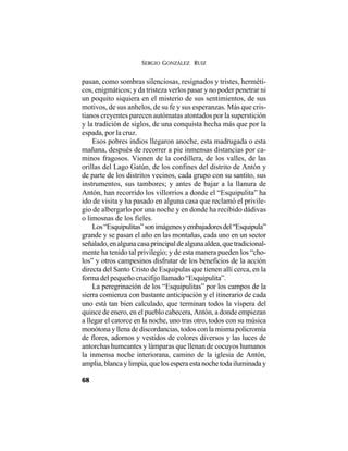 SERGIO GONZÁLEZ RUIZ
68
pasan, como sombras silenciosas, resignados y tristes, herméti-
cos, enigmáticos; y da tristeza verlos pasar y no poder penetrar ni
un poquito siquiera en el misterio de sus sentimientos, de sus
motivos, de sus anhelos, de su fe y sus esperanzas. Más que cris-
tianos creyentes parecen autómatas atontados por la superstición
y la tradición de siglos, de una conquista hecha más que por la
espada, por la cruz.
Esos pobres indios llegaron anoche, esta madrugada o esta
mañana, después de recorrer a pie inmensas distancias por ca-
minos fragosos. Vienen de la cordillera, de los valles, de las
orillas del Lago Gatún, de los confines del distrito de Antón y
de parte de los distritos vecinos, cada grupo con su santito, sus
instrumentos, sus tambores; y antes de bajar a la llanura de
Antón, han recorrido los villorrios a donde el “Esquipulita” ha
ido de visita y ha pasado en alguna casa que reclamó el privile-
gio de albergarlo por una noche y en donde ha recibido dádivas
o limosnas de los fieles.
Los“Esquipulitas”sonimágenesyembajadoresdel“Esquipula”
grande y se pasan el año en las montañas, cada uno en un sector
señalado,enalgunacasaprincipaldealgunaaldea,quetradicional-
mente ha tenido tal privilegio; y de esta manera pueden los “cho-
los” y otros campesinos disfrutar de los beneficios de la acción
directa del Santo Cristo de Esquipulas que tienen allí cerca, en la
forma del pequeño crucifijo llamado “Esquipulita”.
La peregrinación de los “Esquipulitas” por los campos de la
sierra comienza con bastante anticipación y el itinerario de cada
uno está tan bien calculado, que terminan todos la víspera del
quince de enero, en el pueblo cabecera, Antón, a donde empiezan
a llegar el catorce en la noche, uno tras otro, todos con su música
monótona y llena de discordancias, todos con la misma policromía
de flores, adornos y vestidos de colores diversos y las luces de
antorchas humeantes y lámparas que llenan de cocuyos humanos
la inmensa noche interiorana, camino de la iglesia de Antón,
amplia,blancaylimpia,quelosesperaestanochetodailuminaday
 