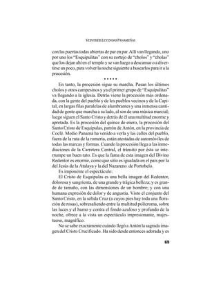 VEINTISÉISLEYENDASPANAMEÑAS
69
con las puertas todas abiertas de par en par.Allí van llegando, uno
por uno los “Esquipulitas” con su cortejo de “cholos” y “cholas”
que los dejan ahí en el templo y se van luego a descansar o a diver-
tirse un poco, para volver la noche siguiente a buscarlos para ir a la
procesión.
• • • • •
En tanto, la procesión sigue su marcha. Pasan los últimos
cholos y otros campesinos y ya el primer grupo de “Esquipulitas”
va llegando a la iglesia. Detrás viene la procesión más ordena-
da, con la gente del pueblo y de los pueblos vecinos y de la Capi-
tal, en largas filas paralelas de alumbrantes y una inmensa canti-
dad de gente que marcha a su lado, al son de una música marcial;
luego siguen el Santo Cristo y detrás de él una multitud enorme y
apretada. Es la procesión del quince de enero, la procesión del
Santo Cristo de Esquipulas, patrón de Antón, en la provincia de
Coclé. Medio Panamá ha venido a verla y las calles del pueblo,
fuera de la ruta de la romería, están atestadas de automóviles de
todas las marcas y formas. Cuando la procesión llega a las inme-
diaciones de la Carretera Central, el tránsito por ésta se inte-
rrumpe un buen rato. Es que la fama de esta imagen del Divino
Redentor es enorme, como que sólo es igualada en el país por la
del Jesús de la Atalaya y la del Nazareno de Portobelo.
Es imponente el espectáculo:
El Cristo de Esquipulas es una bella imagen del Redentor,
dolorosa y sangrienta, de una grande y trágica belleza; y es gran-
de de tamaño, con las dimensiones de un hombre; y con una
humana expresión de dolor y de angustia. Visto el conjunto del
Santo Cristo, en la sólida Cruz (a cuyos pies hay toda una flora-
ción de rosas), sobresaliendo entre la multitud polícroma, sobre
las luces y el humo y contra el fondo azuloso y profundo de la
noche, ofrece a la vista un espectáculo impresionante, majes-
tuoso, magnífico.
No se sabe exactamente cuándo llegó a Antón la sagrada ima-
gen del Cristo Crucificado. Ha sido desde entonces adorada y es
 