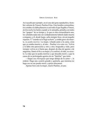 SERGIO GONZÁLEZ RUIZ
74
Así sucedió por ejemplo, en el caso del gran espadachín y hom-
bre valiente de Tonosí, Paulino Frías. Este hombre extraordina-
rio cortaba o le daba planazos a casi todo el que llegaba a Tonosí,
desbarataba los bailes cuando se le antojaba, peleaba con todos
los “guapos” de su tiempo y, lo que es más extraordinario aun,
los señalaba nada más sin verdaderamente haberle dado muerte
a ninguno; y él, desde luego, salía siempre ileso, sin un rasguño
siquiera. Y “cuando se le llegó su hora” y estaba grave de muer-
te, no podía morirse. La mujer, velando junto a la cama, creía
que ya estaba muerto y, al rato... Paulino vivo otra vez. Volvía
y le daba otro paroxismo y otro y otro; boqueaba y todo, pero
siempre volvía en sí hasta que, después de días de agonía y de
angustias, llamó al fin a su mujer y le confesó, al oído, su secre-
to. Le dijo que no podía morirse y que deseaba morir; y que la
causa de su prolongada agonía era un “familiar” que tenía.
—Saque esa churuquita que tengo debajo de la cama—, le
ordenó. Haga una candela grande y quémela, que mientras no
haga eso no me puedo morir y quiero descansar.
Apenas hizo esto la mujer, murió Paulino, en paz.
 