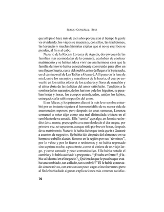 SERGIO GONZÁLEZ RUIZ
76
que allí pasó hace más de cien años porque con el tiempo la gente
va olvidando, los viejos se mueren y, con ellos, las tradiciones,
las leyendas y muchas historias ciertas que si no se escriben se
pierden, al fin y al cabo.
Nazario de la Roca y Lorenza de Agreda, dos jóvenes de las
familias más acomodadas de la comarca, acababan de contraer
matrimonio y se habían ido a vivir en una hermosa casa que la
familia del novio había especialmente construido para ellos en
una finca o huerta, cerca del pueblo, antes de llegar a la Serrezuela,
en el camino real de Las Tablas a Guararé.Allí pasaron la luna de
miel, entre los naranjos y marañones de la huerta, el cuerpo en-
vuelto en los sutiles olores de los azahares y flores de marañón y
el alma ebria de las delicias del amor satisfecho. Tendidos a la
sombra de los naranjos, de los harinos o de los higuitos, se pasa-
ban horas y horas, los cuerpos entrelazados, unidos los labios,
entregados a la sublime pasión del amor.
Eran felices; y los primeros días ni la más leve sombra entur-
bió por un instante siquiera el hermoso idilio de su nueva vida de
enamorados esposos; pero después de unas semanas, Lorenza
comenzó a notar algo como una mal disimulada tristeza en el
semblante de su amado. Ella “sentía” que algo, en lo más recón-
dito de su mente, preocupaba a su marido desde el día en que, por
primera vez, se separaron, aunque sólo por breves horas, después
desumatrimonio.NazariolehabíadichoqueteníaqueiraGuararé
a asuntos de negocios. Se había ido después del almuerzo en su
hermoso caballo alazán, famoso en la región por sus “términos”,
por lo veloz y por lo fuerte o resistente; y no había regresado
sino a prima noche, a paso trote, como si viniera de un viaje lar-
go, y como cansado y poco comunicativo. Ella había notado el
cambio y lo había acosado a preguntas. “¿Estaba enfermo? ¿Ha-
bía salido mal en el negocio? ¿Qué era lo que le pasaba que esta-
ba tan cambiado, tan callado, tan sombrío?” Él le había contesta-
do con evasivas, con excusas un poco vagas e incoherentes; pero
al fin le había dado algunas explicaciones más o menos satisfac-
 