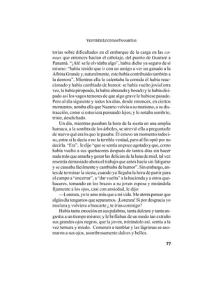 VEINTISÉISLEYENDASPANAMEÑAS
77
torias sobre dificultades en el embarque de la carga en las ca-
noas que entonces hacían el cabotaje, del puerto de Guararé a
Panamá. “¡Ah! se le olvidaba algo”, había dicho ya seguro de sí
mismo: “había tenido que ir con un amigo a ver un ganado a la
Albina Grande y, naturalmente, esto había contribuido también a
la demora”. Mientras ella le calentaba la comida él había reac-
cionado y había cambiado de humor; se había vuelto jovial otra
vez, la había piropeado, la había abrazado y besado y le había disi-
pado así los vagos temores de que algo grave le hubiese pasado.
Pero al día siguiente y todos los días, desde entonces, en ciertos
momentos, notaba ella que Nazario volvía a su mutismo, a su dis-
tracción, como si estuviera pensando lejos; y lo notaba sombrío,
triste, desdichado.
Un día, mientras pasaban la hora de la siesta en una amplia
hamaca, a la sombra de los árboles, se atrevió ella a preguntarle
de nuevo qué era lo quo le pasaba. Él estuvo un momento indeci-
so, entre si le decía o no la terrible verdad, pero al fin optó por no
decirla. “Era”, le dijo “que se sentía un poco agotado y que, como
había vuelto a sus quehaceres después de tantos días sin hacer
nada más que amarla y gozar las delicias de la luna de miel, tal vez
resentía demasiado ahora el trabajo que antes hacía sin fatigarse
y se cansaba fácilmente y cambiaba de humor”. Sin embargo, an-
tes de terminar la siesta, cuando ya llegaba la hora de partir para
el campo a “encerrar”, a “dar vuelta” a la hacienda y a otros que-
haceres, tomando en los brazos a su joven esposa y mirándola
fijamente a los ojos, casi con ansiedad, le dijo:
—Lorenza, yo te amo más que a mi vida. Me aterra pensar que
algún día tengamos que separarnos. ¡Lorenza! Si por desgracia yo
muriera y volviera a buscarte ¿ te irías conmigo?
Había tanta emoción en sus palabras, tanta dulzura y tanta an-
gustia a un tiempo mismo; y le brillaban de un modo tan extraño
sus grandes ojos negros, que la joven, mirándolo así, sentía a la
vez ternura y miedo. Comenzó a temblar y las lágrimas se aso-
maron a sus ojos, asombrosamente dulces y bellos.
 