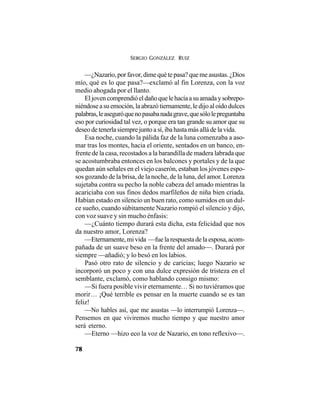 SERGIO GONZÁLEZ RUIZ
78
—¿Nazario,porfavor,dimequétepasa?quemeasustas.¿Dios
mío, qué es lo que pasa?—exclamó al fin Lorenza, con la voz
medio ahogada por el llanto.
Eljovencomprendióeldañoquelehacíaasuamadaysobrepo-
niéndoseasuemoción,laabrazótiernamente,ledijoaloídodulces
palabras,leaseguróquenopasabanadagrave,quesólolepreguntaba
eso por curiosidad tal vez, o porque era tan grande su amor que su
deseo de tenerla siempre junto a sí, iba hasta más allá de la vida.
Esa noche, cuando la pálida faz de la luna comenzaba a aso-
mar tras los montes, hacia el oriente, sentados en un banco, en-
frente de la casa, recostados a la barandilla de madera labrada que
se acostumbraba entonces en los balcones y portales y de la que
quedan aún señales en el viejo caserón, estaban los jóvenes espo-
sos gozando de la brisa, de la noche, de la luna, del amor. Lorenza
sujetaba contra su pecho la noble cabeza del amado mientras la
acariciaba con sus finos dedos marfileños de niña bien criada.
Habían estado en silencio un buen rato, como sumidos en un dul-
ce sueño, cuando súbitamente Nazario rompió el silencio y dijo,
con voz suave y sin mucho énfasis:
—¿Cuánto tiempo durará esta dicha, esta felicidad que nos
da nuestro amor, Lorenza?
—Eternamente,mivida —fuelarespuestadelaesposa,acom-
pañada de un suave beso en la frente del amado—. Durará por
siempre —añadió; y lo besó en los labios.
Pasó otro rato de silencio y de caricias; luego Nazario se
incorporó un poco y con una dulce expresión de tristeza en el
semblante, exclamó, como hablando consigo mismo:
—Si fuera posible vivir eternamente… Si no tuviéramos que
morir… ¡Qué terrible es pensar en la muerte cuando se es tan
feliz!
—No hables así, que me asustas —lo interrumpió Lorenza—.
Pensemos en que viviremos mucho tiempo y que nuestro amor
será eterno.
—Eterno —hizo eco la voz de Nazario, en tono reflexivo—.
 