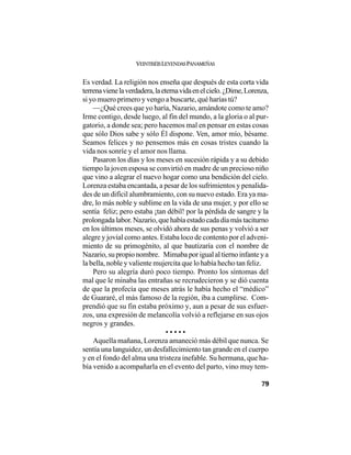 VEINTISÉISLEYENDASPANAMEÑAS
79
Es verdad. La religión nos enseña que después de esta corta vida
terrenavienelaverdadera,laeternavidaenelcielo.¿Dime,Lorenza,
si yo muero primero y vengo a buscarte, qué harías tú?
—¿Qué crees que yo haría, Nazario, amándote como te amo?
Irme contigo, desde luego, al fin del mundo, a la gloria o al pur-
gatorio, a donde sea; pero hacemos mal en pensar en estas cosas
que sólo Dios sabe y sólo Él dispone. Ven, amor mío, bésame.
Seamos felices y no pensemos más en cosas tristes cuando la
vida nos sonríe y el amor nos llama.
Pasaron los días y los meses en sucesión rápida y a su debido
tiempo la joven esposa se convirtió en madre de un precioso niño
que vino a alegrar el nuevo hogar como una bendición del cielo.
Lorenza estaba encantada, a pesar de los sufrimientos y penalida-
des de un difícil alumbramiento, con su nuevo estado. Era ya ma-
dre, lo más noble y sublime en la vida de una mujer, y por ello se
sentía feliz; pero estaba ¡tan débil! por la pérdida de sangre y la
prolongadalabor.Nazario,quehabíaestadocadadíamástaciturno
en los últimos meses, se olvidó ahora de sus penas y volvió a ser
alegre y jovial como antes. Estaba loco de contento por el adveni-
miento de su primogénito, al que bautizaría con el nombre de
Nazario, su propio nombre. Mimaba por igual al tierno infante y a
la bella, noble y valiente mujercita que lo había hecho tan feliz.
Pero su alegría duró poco tiempo. Pronto los síntomas del
mal que le minaba las entrañas se recrudecieron y se dió cuenta
de que la profecía que meses atrás le había hecho el “médico”
de Guararé, el más famoso de la región, iba a cumplirse. Com-
prendió que su fin estaba próximo y, aun a pesar de sus esfuer-
zos, una expresión de melancolía volvió a reflejarse en sus ojos
negros y grandes.
• • • • •
Aquella mañana, Lorenza amaneció más débil que nunca. Se
sentía una languidez, un desfallecimiento tan grande en el cuerpo
y en el fondo del alma una tristeza inefable. Su hermana, que ha-
bía venido a acompañarla en el evento del parto, vino muy tem-
 