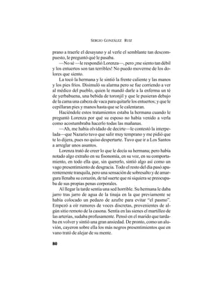 SERGIO GONZÁLEZ RUIZ
80
prano a traerle el desayuno y al verle el semblante tan descom-
puesto, le preguntó qué le pasaba.
—No sé —le respondió Lorenza—, pero ¡me siento tan débil
y los entuertos son tan terribles! No puedo moverme de los do-
lores que siento.
La tocó la hermana y le sintió la frente caliente y las manos
y los pies fríos. Disimuló su alarma pero se fue corriendo a ver
al médico del pueblo, quien le mandó darle a la enferma un té
de yerbabuena, una bebida de toronjil y que le pusieran debajo
de la cama una cabeza de vaca para quitarle los entuertos; y que le
cepillaran pies y manos hasta que se le calentaran.
Haciéndole estos tratamientos estaba la hermana cuando le
preguntó Lorenza por qué su esposo no había venido a verla
como acostumbraba hacerlo todas las mañanas.
—Ah, me había olvidado de decirte—le contestó la interpe-
lada—que Nazario tuvo que salir muy temprano y me pidió que
te lo dijera, pues no quiso despertarte. Tuvo que ir a Los Santos
a arreglar unos asuntos.
Lorenza trató de creer lo que le decía su hermana; pero había
notado algo extraño en su fisonomía, en su voz, en su comporta-
miento, en todo ella que, sin quererlo, sintió algo así como un
vago presentimiento de desgracia. Todo el resto del día pasó apa-
rentemente tranquila, pero una sensación de sobresalto y de amar-
gura llenaba su corazón, de tal suerte que ni siquiera se preocupa-
ba de sus propias penas corporales.
Al llegar la tarde sentía una sed horrible. Su hermana le daba
jarro tras jarro de agua de la tinaja en la que previamente se
había colocado un pedazo de azufre para evitar “el pasmo”.
Empezó a oír rumores de voces discretas, provenientes de al-
gún sitio remoto de la casona. Sentía en las sienes el martilleo de
las arterias, sudaba profusamente. Pensó en el marido que tarda-
ba en volver y sintió una gran ansiedad. De pronto, como un alu-
vión, cayeron sobre ella los más negros presentimientos que en
vano trató de alejar de su mente.
 