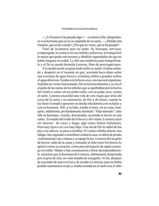 VEINTISÉISLEYENDASPANAMEÑAS
81
—¡A Nazario le ha pasado algo !— exclamó al fin, dirigiéndo-
se a su hermana que ya no se separaba de su cama. —¿Dónde está
Nazario, que no ha venido? ¿Por qué no viene, qué le ha pasado?
Trató de levantarse pero no pudo. Su hermana, nerviosa,
compungida, la contuvo en sus inútiles esfuerzos, la tranquilizó
lo mejor que pudo con razones y dándole seguridades de que no
había ninguna novedad. Le dió una medicina para tranquilizar-
la y al fin se quedó dormida Lorenza, libre de preocupaciones.
A la media noche un gran ruido turbó su sueño. Estaba soñan-
do y despertó en el instante en que, acostada boca abajo sobre
una corriente de agua fresca y cristalina, bebía a grandes sorbos
el agua deliciosa. Estaba con la boca seca, con una sed espantosa.
Soplaba un viento huracanado, llovía torrencialmente y se oía el
crujido de las ramas de los árboles que se quebraban por la fuerza
del viento y caían con un sordo ruido, con un golpe seco, contra
el suelo. Lorenza encendió una vela de cera negra que tenía ahí
cerca de la cama y se estremeció, de frío y de temor, cuando la
luz llenó el amplio aposento en donde ella dormía con su hijito y
con su hermana. Allí, a su lado, estaba el nene, en su cuna, tran-
quilo, indiferente, profundamente dormido: “Hijo adorado”; más
allá su hermana, vestida, descansaba, acostada al través en una
cama. En medio del ruido de la lluvia y del viento, Lorenza creyó
oír rumores de voces y luego, algo como llantos femeninos,
bien muy lejos o en voz muy baja. Una ola de frío le subió de los
pies a la cabeza; se puso a temblar. El viento silbaba afuera; una
ráfaga vino rugiendo a estrellarse contra la casa; se abrió de pronto
violentamente una ventana y se apagó la luz. Lorenza dió un grito
de horror, saltó de la cama y tomando al niño entre los brazos lo
apretó contra su corazón, como para protegerlo de algún enemi-
go invisible. Madre e hijo comenzaron a llorar desesperadamen-
te, mientras que la hermana de Lorenza, súbitamente despertada
por el grito de ésta, en vano trataba de sosegarla. Al fin, después
de encender de nuevo la luz y de ayudar a Lorenza, (que no había
podido mantenerse en pie y estaba sentada en el suelo con el niño
 