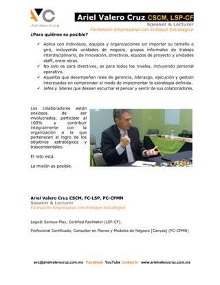 Ariel Valero Cruz CSCM, LSP-CF 
Speaker & Lecturer 
Formación Empresarial con Enfoque Estratégico 
¿Para quiénes es posible? 
 Aplica con individuos, equipos y organizaciones sin importar su tamaño o 
giro, incluyendo unidades de negocio, grupos informales de trabajo 
interdisciplinario, de innovación, directivos, equipos de proyecto y unidades 
staff, entre otros. 
 No solo es para directivos, es para todos los niveles, incluyendo personal 
operativo. 
 Aquellos que desempeñan roles de gerencia, liderazgo, ejecución y gestión 
interesados en comprender el modo de implementar la estrategia definida. 
 Jefes y líderes que desean escuchar el pensar y sentir de sus colaboradores. 
Los colaboradores están 
ansiosos de ser 
involucrados, participar al 
100% y contribuir 
integralmente con la 
organización a la que 
pertenecen al logro de los 
objetivos estratégicos y 
trascendentales. 
El reto está. 
La misión es posible. 
Ariel Valero Cruz CSCM, FC-LSP, PC-CPMN 
Speaker & Lecturer 
Formación Empresarial con Enfoque Estratégico 
Lego® Serious Play, Certified Facilitator (LSP-CF). 
Profesional Certificado, Consultor en Planes y Modelos de Negocio [Canvas] (PC-CPMN) 
avc@arielvalerocruz.com.mx Facebook YouTube Linked In www.arielvalerocruz.com.mx 
