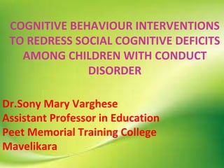 COGNITIVE BEHAVIOUR INTERVENTIONS
TO REDRESS SOCIAL COGNITIVE DEFICITS
AMONG CHILDREN WITH CONDUCT
DISORDER
Dr.Sony Mary Varghese
Assistant Professor in Education
Peet Memorial Training College
Mavelikara
 