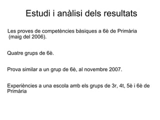 Estudi i anàlisi dels resultats Les proves de competències bàsiques a 6è de Primària  (maig del 2006). Quatre grups de 6è. Prova similar a un grup de 6è, al novembre 2007. Experiències a una escola amb els grups de 3r, 4t, 5è i 6è de  Primària 