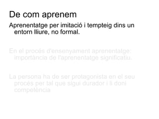 De com aprenem Aprenentatge per imitació i tempteig dins un entorn lliure, no formal. En el procés d'ensenyament aprenentatge: importància de l'aprenentatge significatiu. La persona ha de ser protagonista en el seu procés per tal que sigui durador i li doni competència  