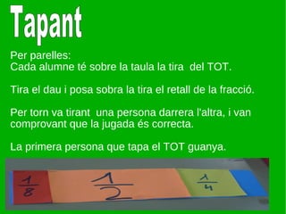 Per parelles: Cada alumne té sobre la taula la tira  del TOT. Tira el dau i posa sobra la tira el retall de la fracció. Per torn va tirant  una persona darrera l'altra, i van comprovant que la jugada és correcta. La primera persona que tapa el TOT guanya. Tapant 
