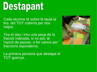 Cada alumne té sobre la taula la tira  del TOT coberta per dos mitjos. Tira el dau i treu una peça de la fracció indicada, si no pot, té l'opció de passar, o fer canvis per fraccions equivalents. La primera persona que destapa el TOT guanya. Destapant 