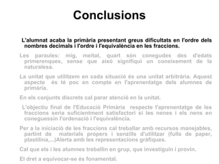 Conclusions L'alumnat acaba la primària presentant greus dificultats en l'ordre dels nombres decimals i l'ordre i l'equivalència en les fraccions. Les paraules: mig, meitat, quart són conegudes des d'edats primerenques, sense que això signifiqui un coneixement de la naturalesa. La unitat que utilitzem en cada situació és una unitat arbitrària. Aquest aspecte  és té poc en compte en l'aprenentatge dels alumnes de primària. En els conjunts discrets cal parar atenció en la unitat. L'objectiu final de l'Educació Primària  respecte l'aprenentatge de les fraccions seria suficientment satisfactori si les nenes i els nens en coneguessin l'ordenació i l'equivalència.  Per a la iniciació de les fraccions cal treballar amb recursos manejables, partint de  materials propers i senzills d'utilitzar (fulls de paper, plastilina,...)Alerta amb les representacions gràfiques.  Cal que els i les alumnes treballin en grup, que investiguin i provin.  El dret a equivocar-se és fonamental. 