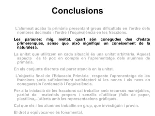 Conclusions L'alumnat acaba la primària presentant greus dificultats en l'ordre dels nombres decimals i l'ordre i l'equivalència en les fraccions. Les paraules: mig, meitat, quart són conegudes des d'edats primerenques, sense que això signifiqui un coneixement de la naturalesa. La unitat que utilitzem en cada situació és una unitat arbitrària. Aquest aspecte  és té poc en compte en l'aprenentatge dels alumnes de primària. En els conjunts discrets cal parar atenció en la unitat. L'objectiu final de l'Educació Primària  respecte l'aprenentatge de les fraccions seria suficientment satisfactori si les nenes i els nens en coneguessin l'ordenació i l'equivalència.  Per a la iniciació de les fraccions cal treballar amb recursos manejables, partint de  materials propers i senzills d'utilitzar (fulls de paper, plastilina,...)Alerta amb les representacions gràfiques.  Cal que els i les alumnes treballin en grup, que investiguin i provin.  El dret a equivocar-se és fonamental. 