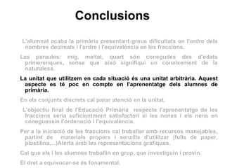 Conclusions L'alumnat acaba la primària presentant greus dificultats en l'ordre dels nombres decimals i l'ordre i l'equivalència en les fraccions. Les paraules: mig, meitat, quart són conegudes des d'edats primerenques, sense que això signifiqui un coneixement de la naturalesa. La unitat que utilitzem en cada situació és una unitat arbitrària. Aquest aspecte es té poc en compte en l'aprenentatge dels alumnes de primària. En els conjunts discrets cal parar atenció en la unitat. L'objectiu final de l'Educació Primària  respecte l'aprenentatge de les fraccions seria suficientment satisfactori si les nenes i els nens en coneguessin l'ordenació i l'equivalència.  Per a la iniciació de les fraccions cal treballar amb recursos manejables, partint de  materials propers i senzills d'utilitzar (fulls de paper, plastilina,...)Alerta amb les representacions gràfiques.  Cal que els i les alumnes treballin en grup, que investiguin i provin.  El dret a equivocar-se és fonamental. 