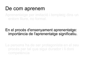 De com aprenem Aprenentatge per imitació i tempteig dins un entorn lliure, no formal. En el procés d'ensenyament aprenentatge: importància de l'aprenentatge significatiu. La persona ha de ser protagonista en el seu procés per tal que sigui durador i li doni competència  