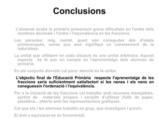 Conclusions L'alumnat acaba la primària presentant greus dificultats en l'ordre dels nombres decimals i l'ordre i l'equivalència en les fraccions. Les paraules: mig, meitat, quart són conegudes des d'edats primerenques, sense que això signifiqui un coneixement de la naturalesa. La unitat que utilitzem en cada situació és una unitat arbitrària. Aquest aspecte  és té poc en compte en l'aprenentatge dels alumnes de primària. En els conjunts discrets cal parar atenció en la unitat. L'objectiu final de l'Educació Primària  respecte l'aprenentatge de les fraccions seria suficientment satisfactori si les nenes i els nens en coneguessin l'ordenació i l'equivalència.  Per a la iniciació de les fraccions cal treballar amb recursos manejables, partint de  materials propers i senzills d'utilitzar (fulls de paper, plastilina,...)Alerta amb les representacions gràfiques.  Cal que els i les alumnes treballin en grup, que investiguin i provin.  El dret a equivocar-se és fonamental. 