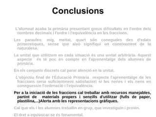 Conclusions L'alumnat acaba la primària presentant greus dificultats en l'ordre dels nombres decimals i l'ordre i l'equivalència en les fraccions. Les paraules: mig, meitat, quart són conegudes des d'edats primerenques, sense que això signifiqui un coneixement de la naturalesa. La unitat que utilitzem en cada situació és una unitat arbitrària. Aquest aspecte  és té poc en compte en l'aprenentatge dels alumnes de primària. En els conjunts discrets cal parar atenció en la unitat. L'objectiu final de l'Educació Primària  respecte l'aprenentatge de les fraccions seria suficientment satisfactori si les nenes i els nens en coneguessin l'ordenació i l'equivalència.  Per a la iniciació de les fraccions cal treballar amb recursos manejables, partint de  materials propers i senzills d'utilitzar (fulls de paper, plastilina,...)Alerta amb les representacions gràfiques.  Cal que els i les alumnes treballin en grup, que investiguin i provin.  El dret a equivocar-se és fonamental. 