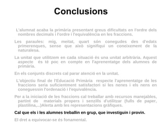 Conclusions L'alumnat acaba la primària presentant greus dificultats en l'ordre dels nombres decimals i l'ordre i l'equivalència en les fraccions. Les paraules: mig, meitat, quart són conegudes des d'edats primerenques, sense que això signifiqui un coneixement de la naturalesa. La unitat que utilitzem en cada situació és una unitat arbitrària. Aquest aspecte  és té poc en compte en l'aprenentatge dels alumnes de primària. En els conjunts discrets cal parar atenció en la unitat. L'objectiu final de l'Educació Primària  respecte l'aprenentatge de les fraccions seria suficientment satisfactori si les nenes i els nens en coneguessin l'ordenació i l'equivalència.  Per a la iniciació de les fraccions cal treballar amb recursos manejables, partint de  materials propers i senzills d'utilitzar (fulls de paper, plastilina,...)Alerta amb les representacions gràfiques.  Cal que els i les alumnes treballin en grup, que investiguin i provin.  El dret a equivocar-se és fonamental. 
