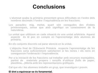 Conclusions L'alumnat acaba la primària presentant greus dificultats en l'ordre dels nombres decimals i l'ordre i l'equivalència en les fraccions. Les paraules: mig, meitat, quart són conegudes des d'edats primerenques, sense que això signifiqui un coneixement de la naturalesa. La unitat que utilitzem en cada situació és una unitat arbitrària. Aquest aspecte  és té poc en compte en l'aprenentatge dels alumnes de primària. En els conjunts discrets cal parar atenció en la unitat. L'objectiu final de l'Educació Primària  respecte l'aprenentatge de les fraccions seria suficientment satisfactori si les nenes i els nens en coneguessin l'ordenació i l'equivalència.  Per a la iniciació de les fraccions cal treballar amb recursos manejables, partint de  materials propers i senzills d'utilitzar (fulls de paper, plastilina,...)Alerta amb les representacions gràfiques.  Cal que els i les alumnes treballin en grup, que investiguin i provin.  El dret a equivocar-se és fonamental. 