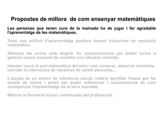 Propostes de millora  de com ensenyar matemàtiques Les persones que tenen cura de la mainada ha de jugar i fer agradable l'aprenentatge de les matemàtiques. Tenir una actitud d'aprenentatge positiva davant situacions de resolució matemàtica.  Admetre els errors amb alegria, fer comprovacions per poder tornar a generar noves maneres de resoldre una situació concreta. Intentar veure la part matemàtica del món: com comprar, observar simetries,  calcular la intersecció de vacances de vàries persones,... L'escola és un centre de referència social, caldria aprofitar l'espai per fer escola de mares i pares per poder reflexionar i assessorar-se de com acompanyar l'aprenentatge de la seva mainada. Millorar la formació inicial i continuada del professorat. 