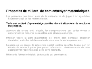 Propostes de millora  de com ensenyar matemàtiques Les persones que tenen cura de la mainada ha de jugar i fer agradable l'aprenentatge de les matemàtiques. Tenir una actitud d'aprenentatge positiva davant situacions de resolució matemàtica.  Admetre els errors amb alegria, fer comprovacions per poder tornar a generar noves maneres de resoldre una situació concreta. Intentar veure la part matemàtica del món: com comprar, observar simetries,  calcular la intersecció de vacances de vàries persones,... L'escola és un centre de referència social, caldria aprofitar l'espai per fer escola de mares i pares per poder reflexionar i assessorar-se de com acompanyar l'aprenentatge de la seva mainada. Millorar la formació inicial i continuada del professorat. 