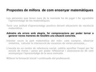 Propostes de millora  de com ensenyar matemàtiques Les persones que tenen cura de la mainada ha de jugar i fer agradable l'aprenentatge de les matemàtiques. Tenir una actitud d'aprenentatge positiva davant situacions de resolució matemàtica.  Admetre els errors amb alegria, fer comprovacions per poder tornar a generar noves maneres de resoldre una situació concreta. Intentar veure la part matemàtica del món: com comprar, observar simetries,  calcular la intersecció de vacances de vàries persones,... L'escola és un centre de referència social, caldria aprofitar l'espai per fer escola de mares i pares per poder reflexionar i assessorar-se de com acompanyar l'aprenentatge de la seva mainada. Millorar la formació inicial i continuada del professorat. 