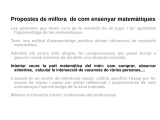 Propostes de millora  de com ensenyar matemàtiques Les persones que tenen cura de la mainada ha de jugar i fer agradable l'aprenentatge de les matemàtiques. Tenir una actitud d'aprenentatge positiva davant situacions de resolució matemàtica.  Admetre els errors amb alegria, fer comprovacions per poder tornar a generar noves maneres de resoldre una situació concreta. Intentar veure la part matemàtica del món: com comprar, observar simetries,  calcular la intersecció de vacances de vàries persones,... L'escola és un centre de referència social, caldria aprofitar l'espai per fer escola de mares i pares per poder reflexionar i assessorar-se de com acompanyar l'aprenentatge de la seva mainada. Millorar la formació inicial i continuada del professorat. 