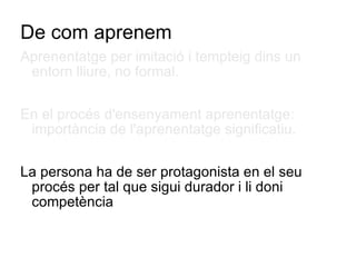De com aprenem Aprenentatge per imitació i tempteig dins un entorn lliure, no formal. En el procés d'ensenyament aprenentatge: importància de l'aprenentatge significatiu. La persona ha de ser protagonista en el seu procés per tal que sigui durador i li doni competència  