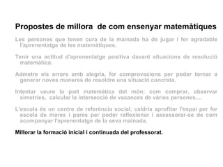 Propostes de millora  de com ensenyar matemàtiques Les persones que tenen cura de la mainada ha de jugar i fer agradable l'aprenentatge de les matemàtiques. Tenir una actitud d'aprenentatge positiva davant situacions de resolució matemàtica.  Admetre els errors amb alegria, fer comprovacions per poder tornar a generar noves maneres de resoldre una situació concreta. Intentar veure la part matemàtica del món: com comprar, observar simetries,  calcular la intersecció de vacances de vàries persones,... L'escola és un centre de referència social, caldria aprofitar l'espai per fer escola de mares i pares per poder reflexionar i assessorar-se de com acompanyar l'aprenentatge de la seva mainada. Millorar la formació inicial i continuada del professorat. 