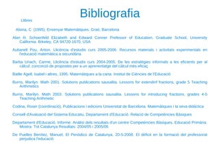 Bibliografia Alsina, C. (1995). Ensenyar Matemàtiques. Graó, Barcelona  Alan H. Schoenfeld Elizabeth and Edward Conner Prefessor of Education, Graduate School, University California. Brkeley, CA 94720-1670, USA Aubanell Pou, Anton. Llicència d'estudis curs 2005-2006. Recursos materials i activitats experimentals en l'educació matemàtica a secundària Barba Uriach, Carme, Llicència d'estudis curs 2004-2005. De les estratègies informals a les eficients per al càlcul: concreció de propostes per a un aprenentatge del càlcul més eficaç Batlle Agell, Isabel i altres, 1995. Matemàtiques a la carta. Institut de Ciències de l’Educació Burns, Marilyn. Math 2001. Solutions publications sausalita. Lessons for extendinf fractions, grade 5 Teaching Arithmetics Burns, Marilyn. Math 2003. Solutions publications sausalita. Lessons for introducing fractions, grades 4-5 Teaching Arithmetic Codina, Roser (coordinació), Publicacions i edicions Universitat de Barcelona. Matemàtiques i la seva didàctica Consell d'Avaluació del Sistema Educatiu, Departament d'Educació. Relació de Competències Bàsiques Departament d'Educació, Informe: Anàlisi dels resultats d'un centre Competències Bàsiques, Educació Primària. Mostra: Tot Catalunya Resultats: 2004/05 i 2005/06 De Puelles Benítez, Manuel, El Periódico de Catalunya, 20-5-2008. El dèficit en la formació del professorat perjudica l'educació Llibres 