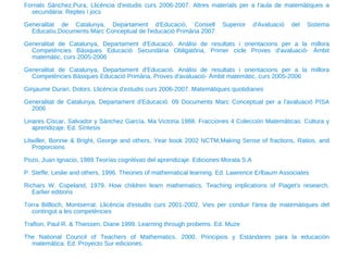 Fornals Sánchez,Pura, Llicència d'estudis curs 2006-2007. Altres materials per a l'aula de matemàtiques a secundària: Reptes i jocs Generalitat de Catalunya, Departament d'Educació, Consell Superior d'Avaluació del Sistema Educatiu,Documents Marc Conceptual de l'educació Primària 2007 Generalitat de Catalunya, Departament d'Educació. Anàlisi de resultats i orientacions per a la millora Competències Bàsiques Educació Secundària Obligatòria, Primer cicle Proves d'avaluació- Àmbit matemàtic, curs 2005-2006 Generalitat de Catalunya, Departament d'Educació. Anàlisi de resultats i orientacions per a la millora Competències Bàsiques Educació Primària, Proves d'avaluació- Àmbit matemàtic, curs 2005-2006 Ginjaume Duran, Dolors. Llicència d'estudis curs 2006-2007. Matemàtiques quotidianes Generalitat de Catalunya, Departament d'Educació. 09 Documents Marc Conceptual per a l'avaluació PISA 2006 Linares Ciscar, Salvador y Sánchez García, Ma Victoria 1988. Fracciones 4 Colección Matemáticas: Cultura y aprendizaje. Ed. Síntesis Litwiller, Bonnie & Bright, George and others, Year book 2002 NCTM,Making Sense of fractions, Ratios, and Proporcions Pozo, Juan Ignacio, 1989.Teorías cognitivas del aprendizaje. Ediciones Morata S.A P. Steffe, Leslie and others, 1996. Theories of mathematical learning. Ed. Lawrence Erlbaum Associates Richars W. Copeland, 1979. How children learn mathematics. Teaching implications of Piaget's research. Earlier editions Torra Bitlloch, Montserrat. Llicència d'estudis curs 2001-2002. Vies per conduir l'àrea de matemàtiques del contingut a les competències Trafton, Paul R. & Thiessen, Diane 1999. Learning through probems. Ed. Muze The National Council of Teachers of Mathematics, 2000. Principios y Estándares para la educación matemática. Ed. Proyecto Sur ediciones. 