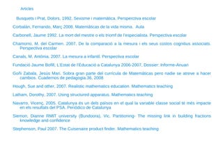Busquets i Prat, Dolors, 1992. Sexisme i matemàtica. Persperctiva escolar Corbalán, Fernando, Març 2008. Matemáticas de la vida misma.  Aula Carbonell, Jaume 1992. La mort del mestre o els triomf de l’especialista. Perspectiva escolar Chamorro, M. del Carmen. 2007. De la comparació a la mesura i els seus costos cognitius associats. Perspectiva escolar Canals, M. Antònia. 2007. La mesura a infantil. Perspectiva escolar Fundació Jaume Bofill, L’Estat de l’Educació a Catalunya 2006-2007, Dossier: Informe-Anuari Goñi Zabala, Jesús Mari. Sobra gran parte del currícula de Matemáticas pero nadie se atreve a hacer cambios. Cuadernos de pedagogia.36, 2008 Hough, Sue and other, 2007. Realistic mathematics education. Mathematics teaching  Latham, Dorothy, 2007. Using structured apparatus. Mathematics teaching Navarro, Vicenç, 2005. Catalunya és un dels països en el qual la variable classe social té més impacte en els resultats del PSA. Periódico de Catalunya Siemon, Dianne RMIT university (Bundoora), Vic. Partitioning- The missing link in building fractions knowledge and confidence Stephenson, Paul 2007. The Cuisenaire product finder. Mathematics teaching Articles 