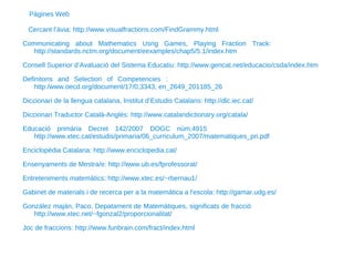 Cercant l’àvia: http://www.visualfractions.com/FindGrammy.html Communicating about Mathematics Usng Games, Playing Fraction Track:  http://standards.nctm.org/document/eexamples/chap5/5.1/index.htm Consell Superior d’Avaluació del Sistema Educatiu: http://www.gencat.net/educacio/csda/index.htm Definitons and Selection of Competencies :  http:/www.oecd.org/document/17/0,3343, en_2649_201185_26 Diccionari de la llengua catalana, Institut d’Estudis Catalans: http://dlc.iec.cat/ Diccionari Traductor Català-Anglès: http://www.catalandictionary.org/catala/ Educació primària Decret 142/2007 DOGC núm.4915  http://www.xtec.cat/estudis/primaria/06_curriculum_2007/matematiques_pri.pdf Enciclopèdia Catalana: http://www.enciclopedia.cat/ Ensenyaments de Mestra/e: http://www.ub.es/fprofessorat/ Entreteniments matemàtics: http://www.xtec.es/~rbernau1/ Gabinet de materials i de recerca per a la matemàtica a l'escola: http://gamar.udg.es/ González maján, Paco. Depatament de Matemàtiques, significats de fracció  http://www.xtec.net/~fgonzal2/proporcionalitat/ Joc de fraccions: http://www.funbrain.com/fract/index.html Pàgines Web 