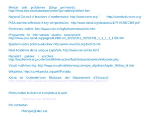 Mercat dels problemes (Grup perímetre):  http://www.xtec.es/entitats/perimetre/3jornades/problem.htm National Council of teachers of mathematics: http://www.nctm.org/  http://standards.nctm.org/ PISA and the definition of key competencies:  http://www.oecd.org/dataoecd/47/61/35070367.pdf Ponències i tallers: http://www.xtec.es/sgfp/matematica/inici.htm Programme for international student assessment:  http://www.pisa.oecd.org/pages/0,2987,en_32252351_32235731_1_1_1_1_1,00.htm Quadern sobre política eductiva: http://www.noucicle.org/font/?p=34 Real Academia de la Lengua Española: http://www.rae.es/rae.html Repartint galetes i xocolata  http://teacherlink.org/content/math/interactive/flash/kidsandcookies/kidcookie.php Visual math learning: http://www.visualmathlearning.com/pre_algebra/chapter_9/chap_9.htm Wikipèdia: http://ca.wikipedia.org/wiki/Portada Xarxa de Competències Bàsiques, del Departament d'Educació:  http://phobos.xtec.cat/xarxacb/modules.php?name=News&new_topic=23 Podeu trobar la llicència completa a la web: http://xtec.cat/~nfranque/   Per contactar: [email_address] 