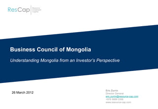 Business Council of Mongolia
Understanding Mongolia from an Investor’s Perspective
26 March 2012
Eric Zurrin
Director General
eric.zurrin@resource-cap.com
+976 9999 3356
www.resource-cap.com
 