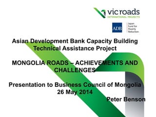 Asian Development Bank Capacity Building
Technical Assistance Project
MONGOLIA ROADS – ACHIEVEMENTS AND
CHALLENGES
Presentation to Business Council of Mongolia
26 May 2014
Peter Benson
 