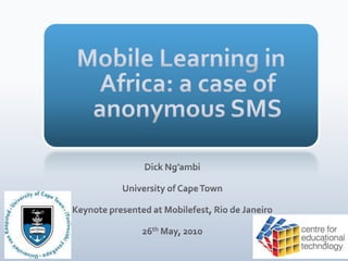 Mobile Learning in Africa: a case of anonymous SMS  Dick Ng’ambi University of Cape Town Keynote presented at Mobilefest, Rio de Janeiro  26th May, 2010 1 