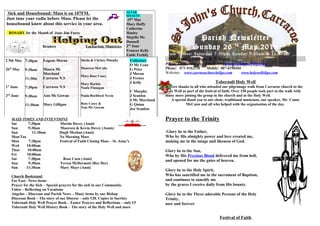 Sick and Housebound: Mass is on 107FM.
Just tune your radio before Mass. Please let the
housebound know about this service in your area.
ROSARY for the Month of June Jim Furey
Readers Eucharistic Ministries
ALTAR
SOCIETY
25th
May
Mary Duffy
Catherine
Hanley
Majella Mc
Donnell
2nd
June
Frances Kelly
Emile Feehily
2 5th May
26th
May
1st
June
2nd
June
7:30pm
9:30am
11:30m
7:30pm
9:30am
11:30am
Eugene Moran
Maura Mc
Moreland
Carraroe N.S
Carraroe N.S
Ann Mc Gowan
Mary Gilligan
Sheila & Christy Murphy
Maureen McCabe
Mary Rose Casey
Mary Harkin
Nuala Flanagan
Paula Rochford Nevin
Rose Casey &
Tom Mc Gowan
Collectors
O Mc Lean
G Price
J Moran
J Feeney
J Kelly
C Murphy
J Scanlon
J Mc Moreland
G Quinn
Joe Scanlon
MASS TIMES AND INTENTIONS
Sat 7:30pm Martin Davey (Anni)
Sun 9:30am Maureen & Kevin Davey (Annis)
Sun 11:30am Hugh Meehan (Anni)
Mon/Tue No Morning Mass
Mon 7:30pm Festival of Faith Closing Mass – St. Anne’s
Wed 10:00am
Thur 10:00am
Fri 10:00am
Sat 7:30pm Rose Coen (Anni)
Sun 9:30am Teresa McDermott (Rec Dec)
Sun 11:30am Mary Maye (Anni)
Church Bookstand
Far East –News items
Prayer for the Sick – Special prayers for the sick in our Community.
Video – Reflecting on Vocations
Angelus – Diocesan and Parish News – Many items by our Bishop
Diocesan Book – The story of our Diocese – only €20. Copies in Sacristy
Tobernalt Holy Well Prayer Book – Easter Prayers and Reflections – only €5
Tobernalt Holy Well History Book – The story of the Holy Well and more
Parish Newsletter
Sunday 26 th
May 2013
Mass Times: Saturday 7:30pm Sunday 9:30am & 11:30am
Holidays 10:00am & 7:30pm
Priest: Fr Jim Murray, Email: carraroe@holywellsligo.com
Phone: 071-9162136 Mobile: 087-8198466
Websites: www.carraroechurchsligo.com www.holywellsligo.com
Tobernalt Holy Well
Sincere thanks to all who attended our pilgrimage walk from Carraroe church to the
Holy Well as part of the festival of faith. Over 150 people took part in the walk with
many more joining the group in the church and at the Holy Well.
A special thank you to our choir, traditional musicians, our speaker, Mr. Conor
McCann and all who helped with the organisation of the day.
Prayer to the Trinity
.Glory be to the Father,
Who by His almighty power and love created me,
making me in the image and likeness of God.
Glory be to the Son,
Who by His Precious Blood delivered me from hell,
and opened for me the gates of heaven.
Glory be to the Holy Spirit,
Who has sanctified me in the sacrament of Baptism,
and continues to sanctify me
by the graces I receive daily from His bounty.
Glory be to the Three adorable Persons of the Holy
Trinity,
now and forever
Festival of Faith
 