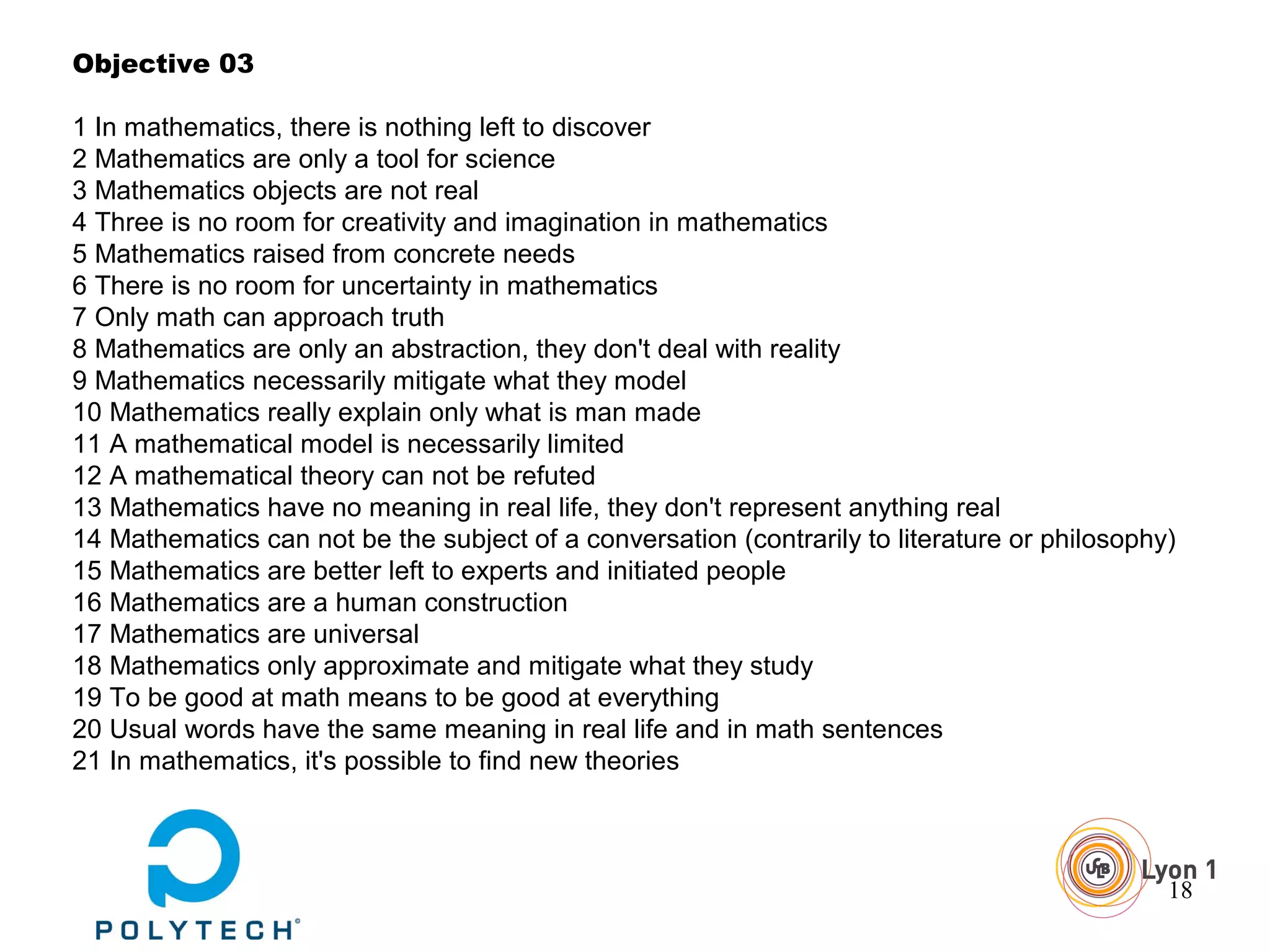 18
Objective 03
1 In mathematics, there is nothing left to discover
2 Mathematics are only a tool for science
3 Mathematics objects are not real
4 Three is no room for creativity and imagination in mathematics
5 Mathematics raised from concrete needs
6 There is no room for uncertainty in mathematics
7 Only math can approach truth
8 Mathematics are only an abstraction, they don't deal with reality
9 Mathematics necessarily mitigate what they model
10 Mathematics really explain only what is man made
11 A mathematical model is necessarily limited
12 A mathematical theory can not be refuted
13 Mathematics have no meaning in real life, they don't represent anything real
14 Mathematics can not be the subject of a conversation (contrarily to literature or philosophy)
15 Mathematics are better left to experts and initiated people
16 Mathematics are a human construction
17 Mathematics are universal
18 Mathematics only approximate and mitigate what they study
19 To be good at math means to be good at everything
20 Usual words have the same meaning in real life and in math sentences
21 In mathematics, it's possible to find new theories
 