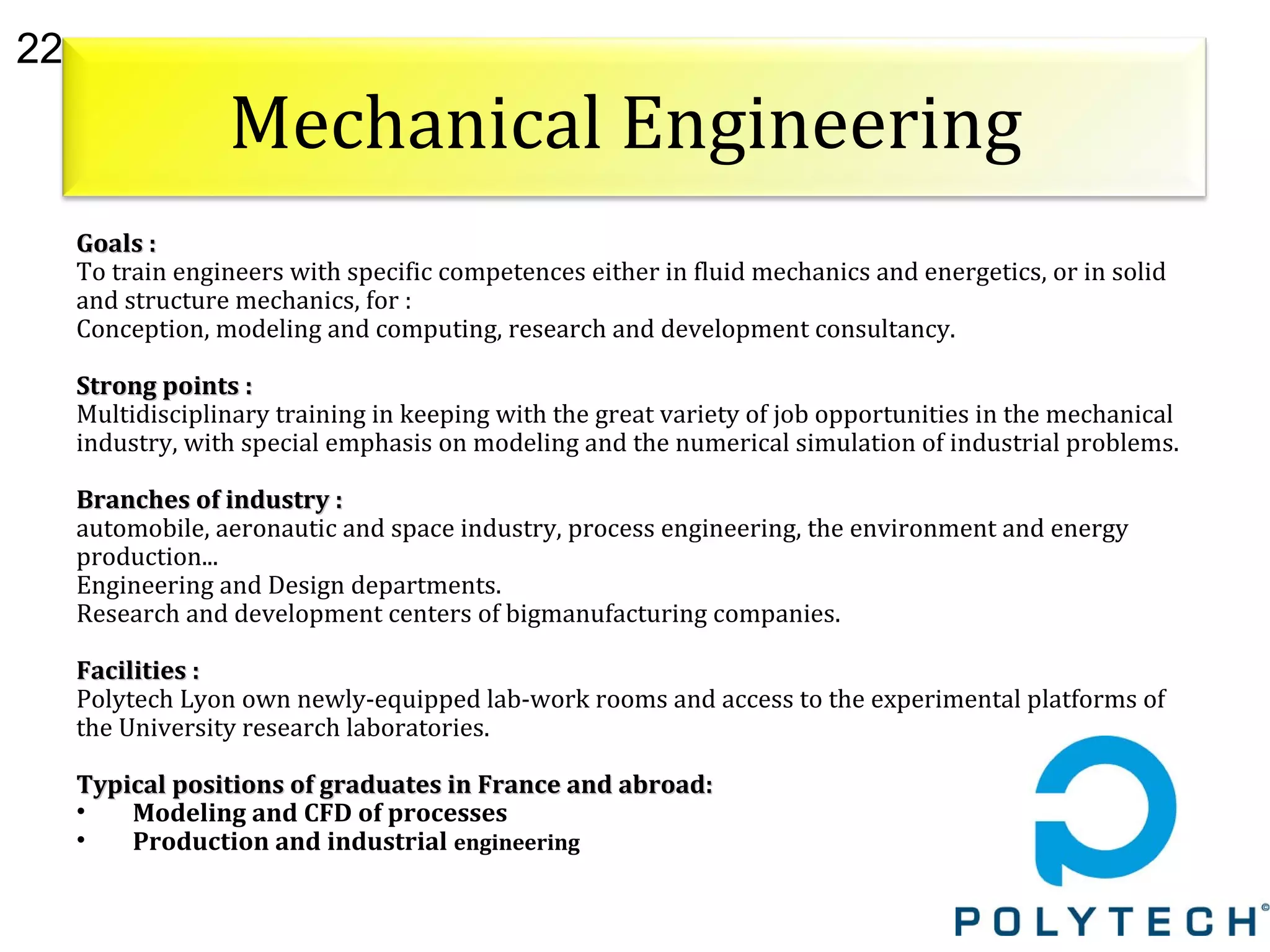 22
Mechanical Engineering
Goals :Goals :
To train engineers with specific competences either in fluid mechanics and energetics, or in solid
and structure mechanics, for :
Conception, modeling and computing, research and development consultancy.
Strong points :Strong points :
Multidisciplinary training in keeping with the great variety of job opportunities in the mechanical
industry, with special emphasis on modeling and the numerical simulation of industrial problems.
Branches of industry :Branches of industry :
automobile, aeronautic and space industry, process engineering, the environment and energy
production...
Engineering and Design departments.
Research and development centers of bigmanufacturing companies.
Facilities :Facilities :
Polytech Lyon own newly-equipped lab-work rooms and access to the experimental platforms of
the University research laboratories.
Typical positions of graduates in France and abroad:Typical positions of graduates in France and abroad:
• Modeling and CFD of processes
• Production and industrial engineering
 