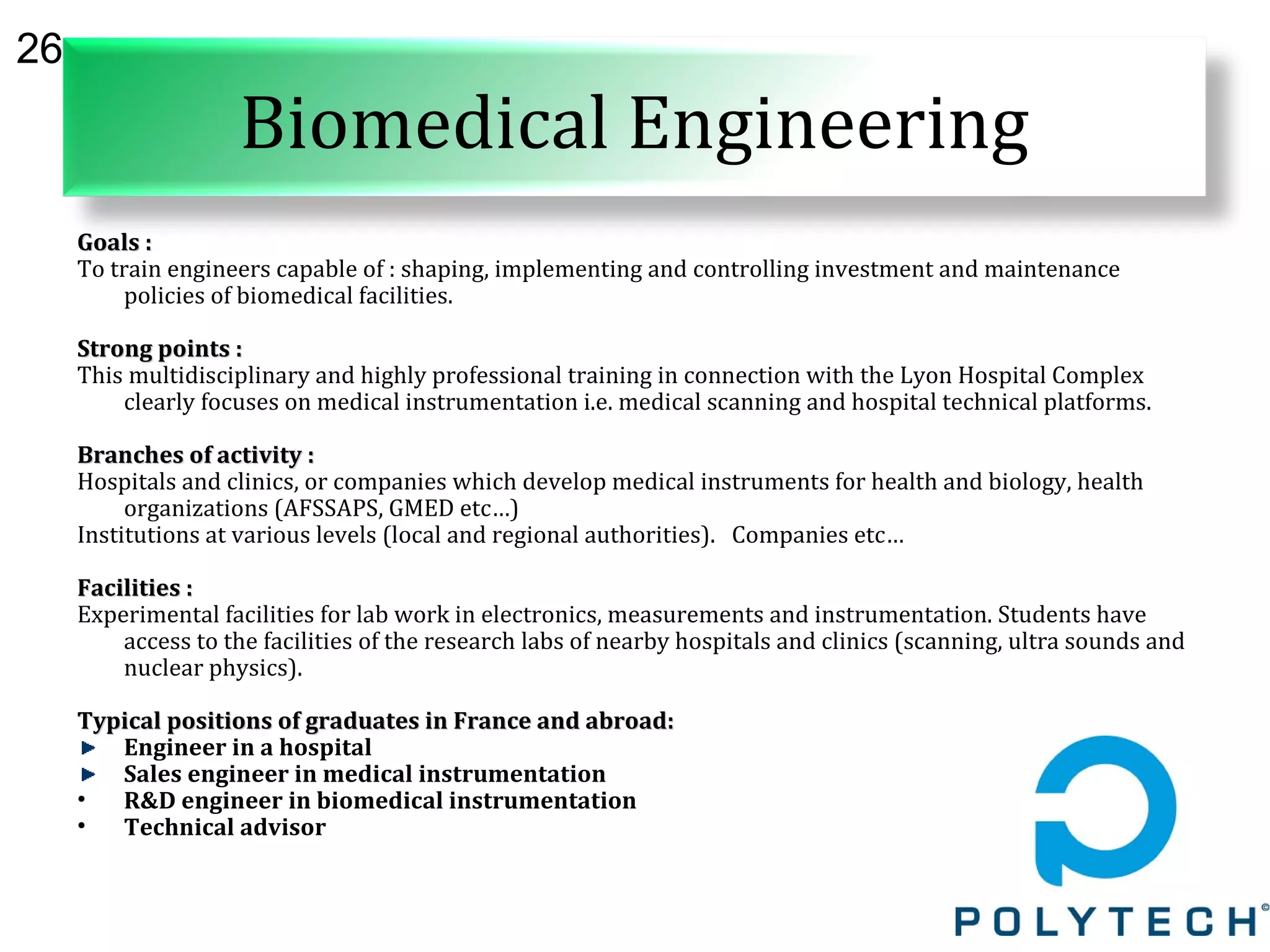 26
Biomedical Engineering
Goals :Goals :
To train engineers capable of : shaping, implementing and controlling investment and maintenance
policies of biomedical facilities.
Strong points :Strong points :
This multidisciplinary and highly professional training in connection with the Lyon Hospital Complex
clearly focuses on medical instrumentation i.e. medical scanning and hospital technical platforms.
Branches of activity :Branches of activity :
Hospitals and clinics, or companies which develop medical instruments for health and biology, health
organizations (AFSSAPS, GMED etc…)
Institutions at various levels (local and regional authorities). Companies etc…
Facilities :Facilities :
Experimental facilities for lab work in electronics, measurements and instrumentation. Students have
access to the facilities of the research labs of nearby hospitals and clinics (scanning, ultra sounds and
nuclear physics).
Typical positions of graduates in France and abroad:Typical positions of graduates in France and abroad:
Engineer in a hospital
Sales engineer in medical instrumentation
• R&D engineer in biomedical instrumentation
• Technical advisor
 