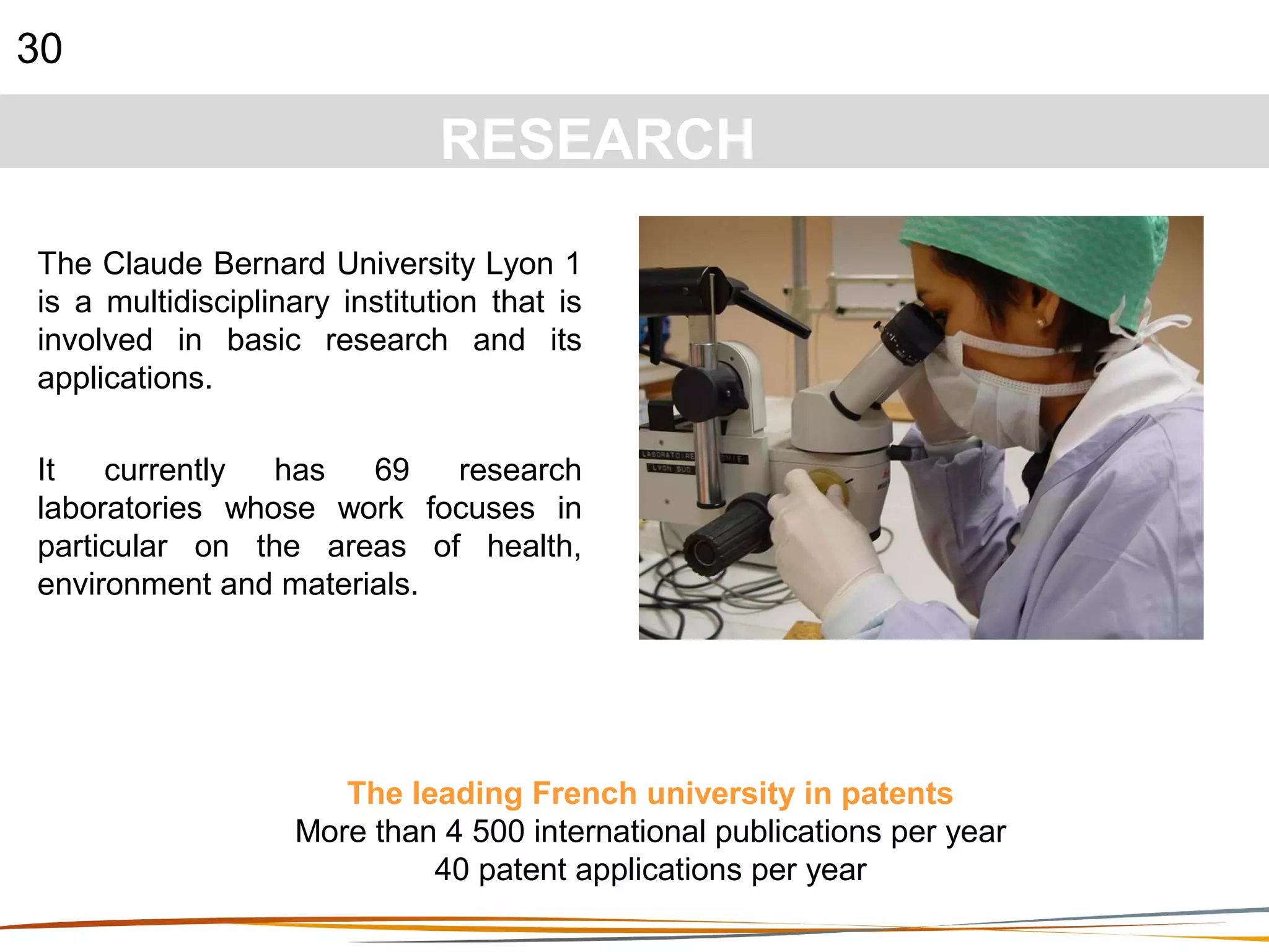 30
RESEARCH
The Claude Bernard University Lyon 1
is a multidisciplinary institution that is
involved in basic research and its
applications.
It currently has 69 research
laboratories whose work focuses in
particular on the areas of health,
environment and materials.
The leading French university in patents
More than 4 500 international publications per year
40 patent applications per year
 