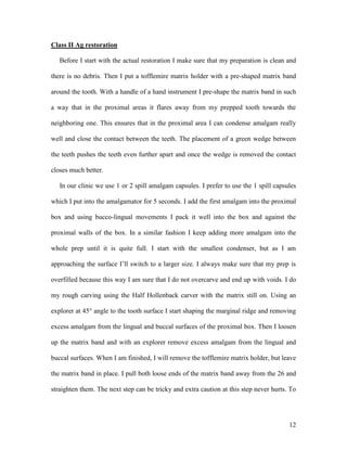 Class II Ag restoration

   Before I start with the actual restoration I make sure that my preparation is clean and

there is no debris. Then I put a tofflemire matrix holder with a pre-shaped matrix band

around the tooth. With a handle of a hand instrument I pre-shape the matrix band in such

a way that in the proximal areas it flares away from my prepped tooth towards the

neighboring one. This ensures that in the proximal area I can condense amalgam really

well and close the contact between the teeth. The placement of a green wedge between

the teeth pushes the teeth even further apart and once the wedge is removed the contact

closes much better.

   In our clinic we use 1 or 2 spill amalgam capsules. I prefer to use the 1 spill capsules

which I put into the amalgamator for 5 seconds. I add the first amalgam into the proximal

box and using bucco-lingual movements I pack it well into the box and against the

proximal walls of the box. In a similar fashion I keep adding more amalgam into the

whole prep until it is quite full. I start with the smallest condenser, but as I am

approaching the surface I’ll switch to a larger size. I always make sure that my prep is

overfilled because this way I am sure that I do not overcarve and end up with voids. I do

my rough carving using the Half Hollenback carver with the matrix still on. Using an

explorer at 45° angle to the tooth surface I start shaping the marginal ridge and removing

excess amalgam from the lingual and buccal surfaces of the proximal box. Then I loosen

up the matrix band and with an explorer remove excess amalgam from the lingual and

buccal surfaces. When I am finished, I will remove the tofflemire matrix holder, but leave

the matrix band in place. I pull both loose ends of the matrix band away from the 26 and

straighten them. The next step can be tricky and extra caution at this step never hurts. To




                                                                                        12
 