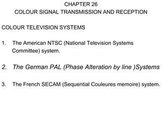 CHAPTER 26
     COLOUR SIGNAL TRANSMISSION AND RECEPTION

COLOUR TELEVISION SYSTEMS

1.   The American NTSC (National Television Systems
     Committee) system.


2. The German PAL (Phase Alteration by line )Systems

3.   The French SECAM (Sequential Couleures memoire) system.
 