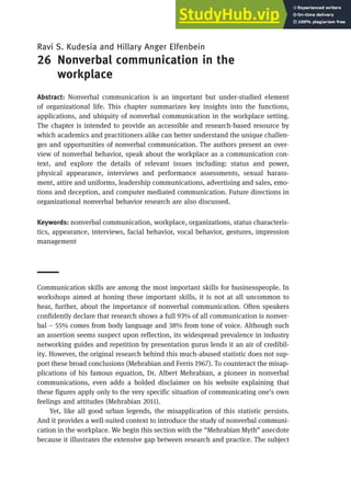 Ravi S. Kudesia and Hillary Anger Elfenbein
26 Nonverbal communication in the
workplace
Abstract: Nonverbal communication is an important but under-studied element
of organizational life. This chapter summarizes key insights into the functions,
applications, and ubiquity of nonverbal communication in the workplace setting.
The chapter is intended to provide an accessible and research-based resource by
which academics and practitioners alike can better understand the unique challen-
ges and opportunities of nonverbal communication. The authors present an over-
view of nonverbal behavior, speak about the workplace as a communication con-
text, and explore the details of relevant issues including: status and power,
physical appearance, interviews and performance assessments, sexual harass-
ment, attire and uniforms, leadership communications, advertising and sales, emo-
tions and deception, and computer mediated communication. Future directions in
organizational nonverbal behavior research are also discussed.
Keywords: nonverbal communication, workplace, organizations, status characteris-
tics, appearance, interviews, facial behavior, vocal behavior, gestures, impression
management
Communication skills are among the most important skills for businesspeople. In
workshops aimed at honing these important skills, it is not at all uncommon to
hear, further, about the importance of nonverbal communication. Often speakers
confidently declare that research shows a full 93% of all communication is nonver-
bal – 55% comes from body language and 38% from tone of voice. Although such
an assertion seems suspect upon reflection, its widespread prevalence in industry
networking guides and repetition by presentation gurus lends it an air of credibil-
ity. However, the original research behind this much-abused statistic does not sup-
port these broad conclusions (Mehrabian and Ferris 1967). To counteract the misap-
plications of his famous equation, Dr. Albert Mehrabian, a pioneer in nonverbal
communications, even adds a bolded disclaimer on his website explaining that
these figures apply only to the very specific situation of communicating one’s own
feelings and attitudes (Mehrabian 2011).
Yet, like all good urban legends, the misapplication of this statistic persists.
And it provides a well-suited context to introduce the study of nonverbal communi-
cation in the workplace. We begin this section with the “Mehrabian Myth” anecdote
because it illustrates the extensive gap between research and practice. The subject
 