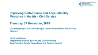 Improving Performance and Accountability
Measures in the Irish Civil Service
Thursday, 27 November, 2015
OECD Meeting of the Senior Budget Official Performance and Results
Network
Dr Orlaigh Quinn
Programme Director, Reform and Delivery Office
Department of Public Expenditure and Reform, Ireland
1
 
