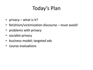 Today’s Plan
•   privacy – what is it?
•   fetishism/victimization discourse – must avoid!
•   problems with privacy
•   socialist privacy
•   business model; targeted ads
•   course evaluations
 