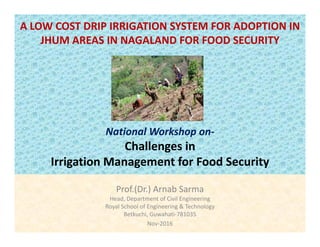 A LOW COST DRIP IRRIGATION SYSTEM FOR ADOPTION IN 
JHUM AREAS IN NAGALAND FOR FOOD SECURITY
National Workshop on‐
Challenges in 
Irrigation Management for Food Security
Prof.(Dr.) Arnab Sarma
Head, Department of Civil Engineering, p g g
Royal School of Engineering & Technology
Betkuchi, Guwahati‐781035
Nov‐2016
 