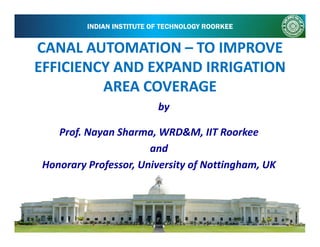 INDIAN INSTITUTE OF TECHNOLOGY ROORKEE
CANAL AUTOMATIONCANAL AUTOMATION TO IMPROVETO IMPROVECANAL AUTOMATION CANAL AUTOMATION –– TO IMPROVE TO IMPROVE 
EFFICIENCY AND EXPAND IRRIGATION EFFICIENCY AND EXPAND IRRIGATION 
AREA COVERAGE AREA COVERAGE 
by
Prof. Nayan Sharma, WRD&M, IIT Roorkee 
by
and 
Honorary Professor, University of Nottingham, UKy f y f g
 